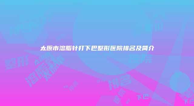 太原市溶脂针打下巴整形医院排名及简介