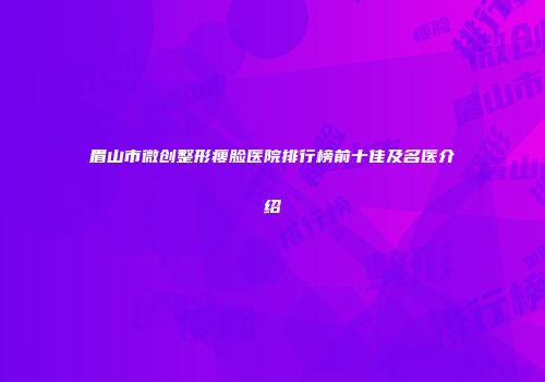 眉山市微创整形瘦脸医院排行榜前十佳及名医介绍