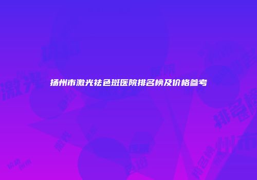 扬州市激光祛色斑医院排名榜及价格参考