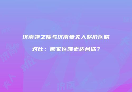 济南婵之媛与济南贵夫人整形医院对比：哪家医院更适合你？