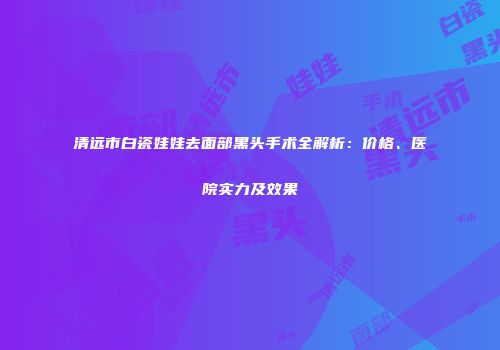 清远市白瓷娃娃去面部黑头手术全解析：价格、医院实力及效果