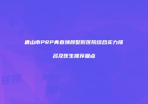 唐山市PRP青春焕颜整形医院综合实力排名及医生推荐盘点
