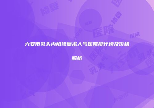 六安市乳头内陷修复术人气医院排行榜及价格解析