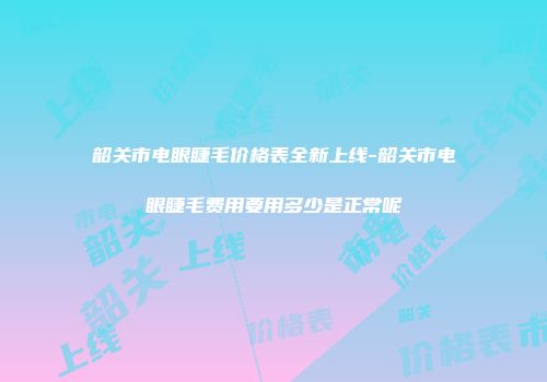 韶关市电眼睫毛价格表全新上线-韶关市电眼睫毛费用要用多少是正常呢