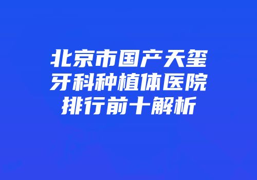 北京市国产天玺牙科种植体医院排行前十解析