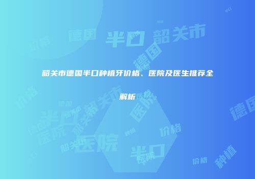 韶关市德国半口种植牙价格、医院及医生推荐全解析