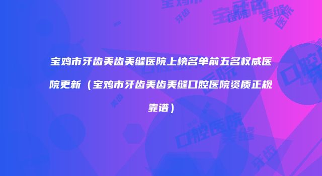宝鸡市牙齿美齿美缝医院上榜名单前五名权威医院更新（宝鸡市牙齿美齿美缝口腔医院资质正规靠谱）