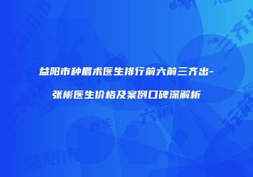 益阳市种眉术医生排行前六前三齐出-张彬医生价格及案例口碑深解析