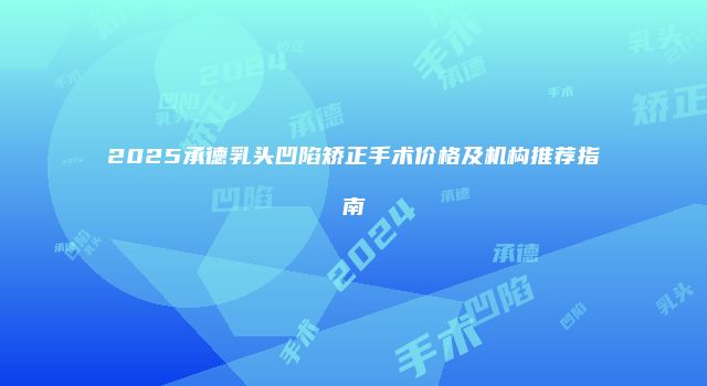 2025承德乳头凹陷矫正手术价格及机构推荐指南