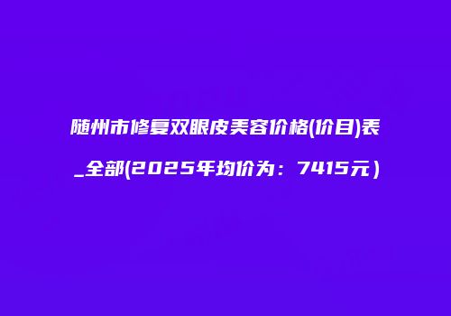 随州市修复双眼皮美容价格(价目)表_全部(2025年均价为：7415元）