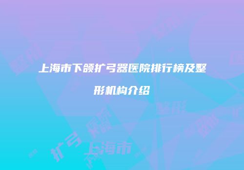 上海市下颌扩弓器医院排行榜及整形机构介绍