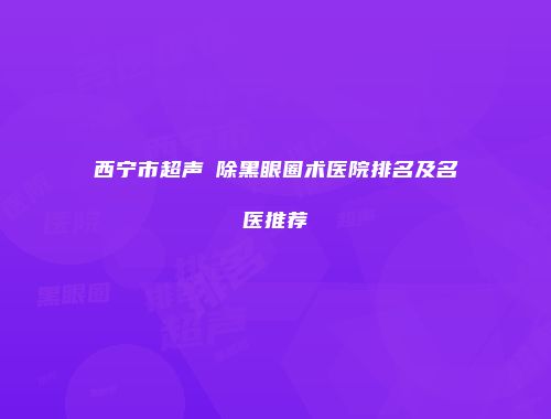 西宁市超声袪除黑眼圈术医院排名及名医推荐