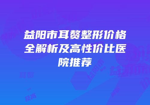 益阳市耳赘整形价格全解析及高性价比医院推荐
