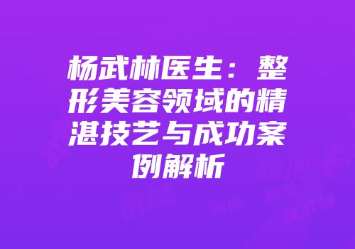 杨武林医生：整形美容领域的精湛技艺与成功案例解析