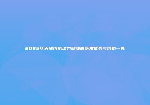 2025年天津市水动力腿部吸脂术优势与价格一览