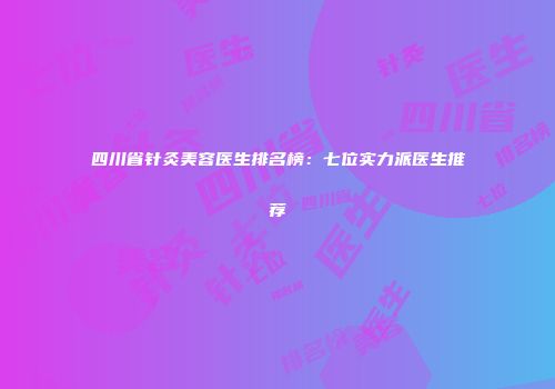 四川省针灸美容医生排名榜：七位实力派医生推荐
