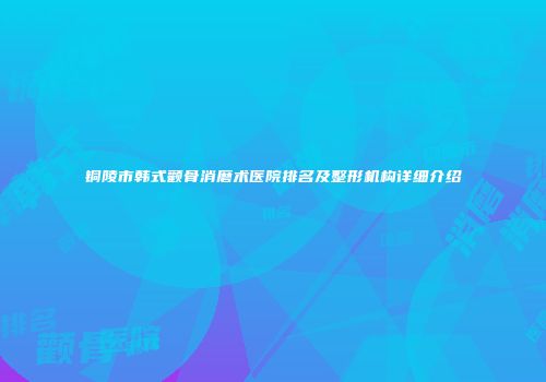 铜陵市韩式颧骨消磨术医院排名及整形机构详细介绍