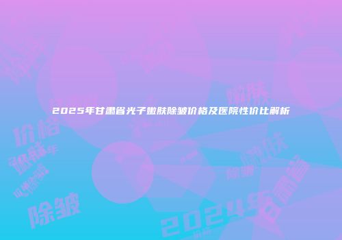 2025年甘肃省光子嫩肤除皱价格及医院性价比解析