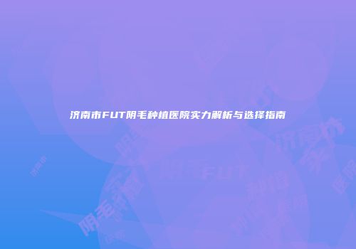 济南市FUT阴毛种植医院实力解析与选择指南