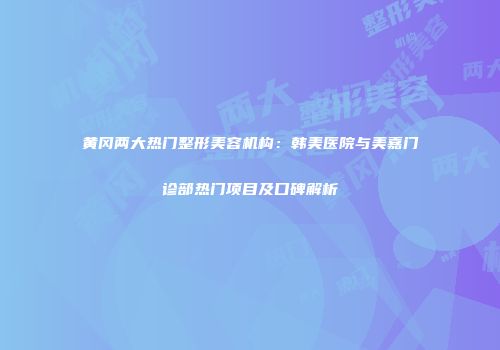 黄冈两大热门整形美容机构：韩美医院与美嘉门诊部热门项目及口碑解析