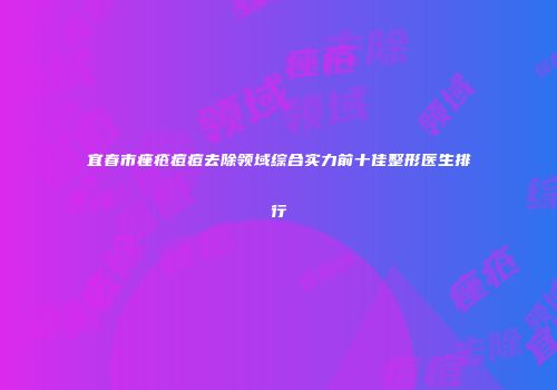 宜春市痤疮痘痘去除领域综合实力前十佳整形医生排行