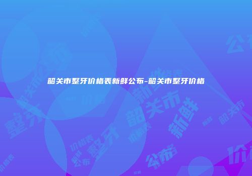 韶关市整牙价格表新鲜公布-韶关市整牙价格