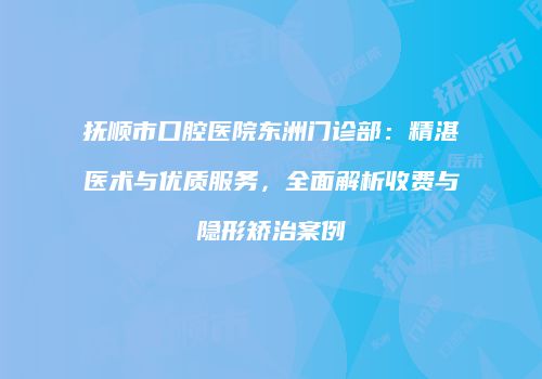 抚顺市口腔医院东洲门诊部：精湛医术与优质服务，全面解析收费与隐形矫治案例