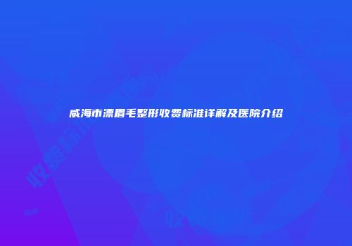 威海市漂眉毛整形收费标准详解及医院介绍
