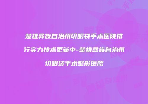 楚雄彝族自治州切眼袋手术医院排行实力技术更新中-楚雄彝族自治州切眼袋手术整形医院