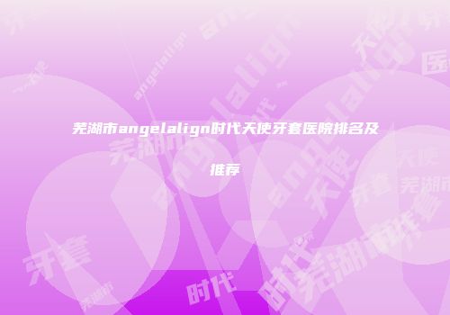 芜湖市angelalign时代天使牙套医院排名及推荐