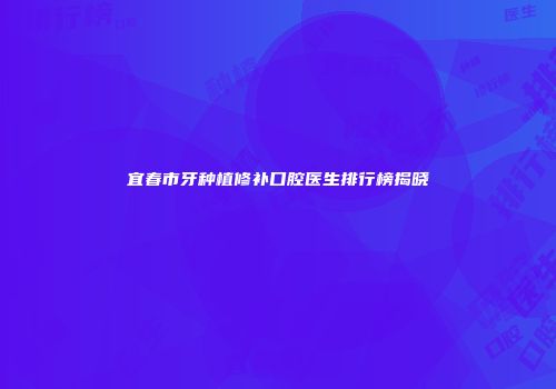 宜春市牙种植修补口腔医生排行榜揭晓