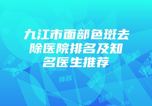 九江市面部色斑去除医院排名及知名医生推荐