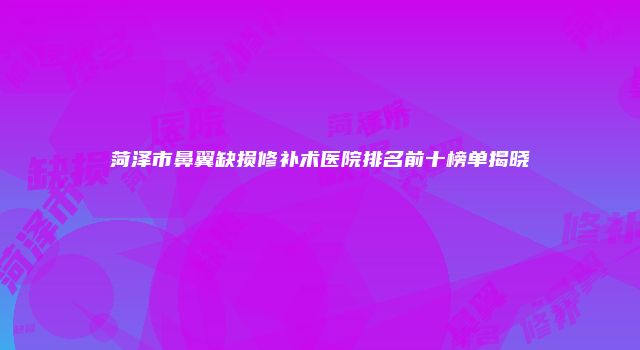 菏泽市鼻翼缺损修补术医院排名前十榜单揭晓