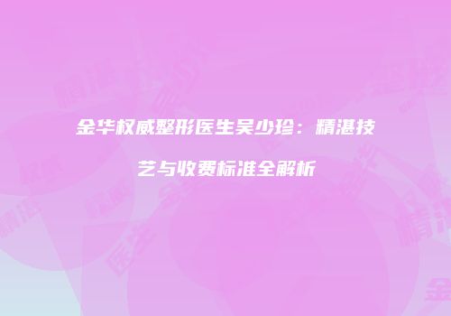 金华权威整形医生吴少珍：精湛技艺与收费标准全解析