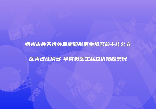 朔州市先天性外耳廓畸形医生排名前十佳公立医美占比稍多-李常贵医生私立价格超亲民