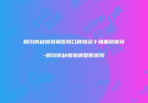 铜川市缺损鼻翼医院口碑排名十强重磅推荐-铜川市缺损鼻翼整形医院