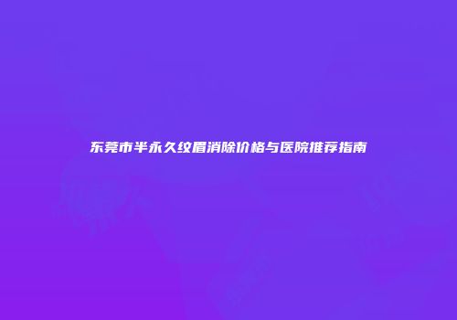 东莞市半永久纹眉消除价格与医院推荐指南