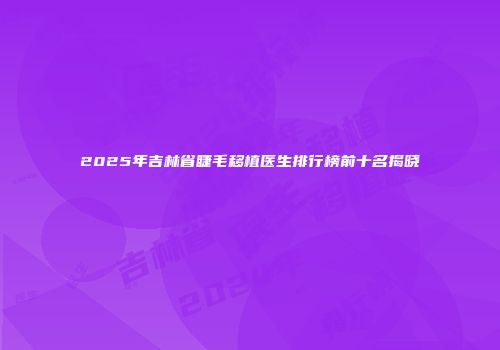 2025年吉林省睫毛移植医生排行榜前十名揭晓