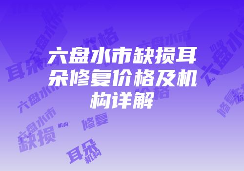 六盘水市缺损耳朵修复价格及机构详解