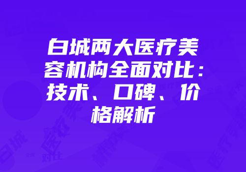 白城两大医疗美容机构全面对比：技术、口碑、价格解析