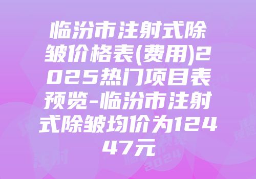 临汾市注射式除皱价格表(费用)2025热门项目表预览-临汾市注射式除皱均价为12447元