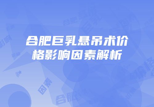 合肥巨乳悬吊术价格影响因素解析