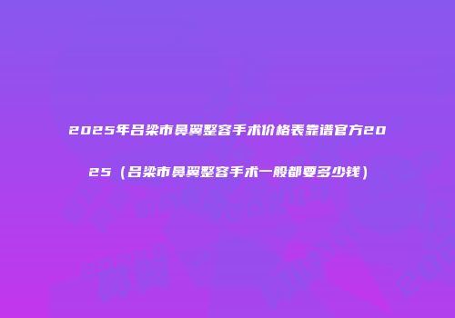 2025年吕梁市鼻翼整容手术价格表靠谱官方2025（吕梁市鼻翼整容手术一般都要多少钱）