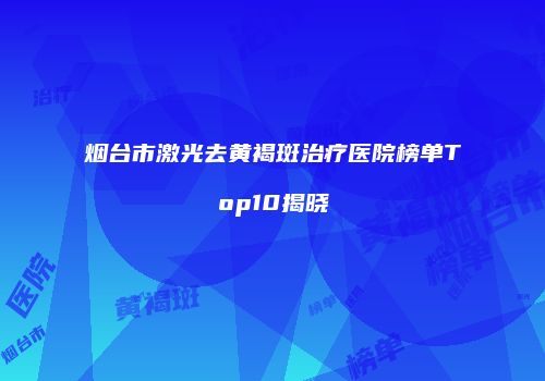 烟台市激光去黄褐斑治疗医院榜单Top10揭晓