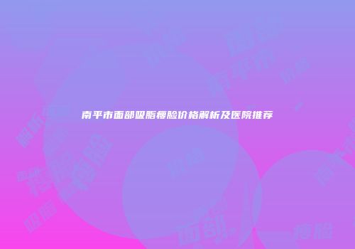 南平市面部吸脂瘦脸价格解析及医院推荐