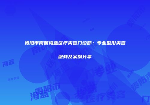 贵阳市南明海蓝医疗美容门诊部：专业整形美容服务及案例分享