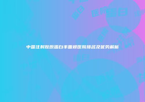 中国注射胶原蛋白丰面颊医院排名及优势解析