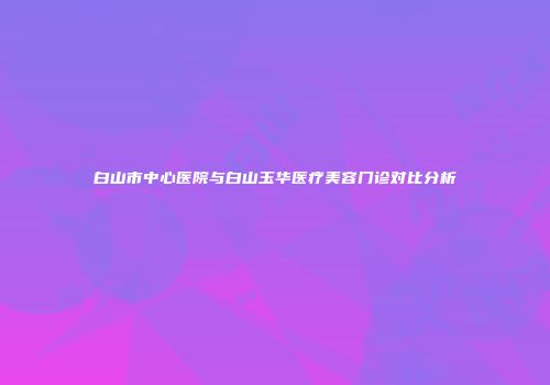 白山市中心医院与白山玉华医疗美容门诊对比分析