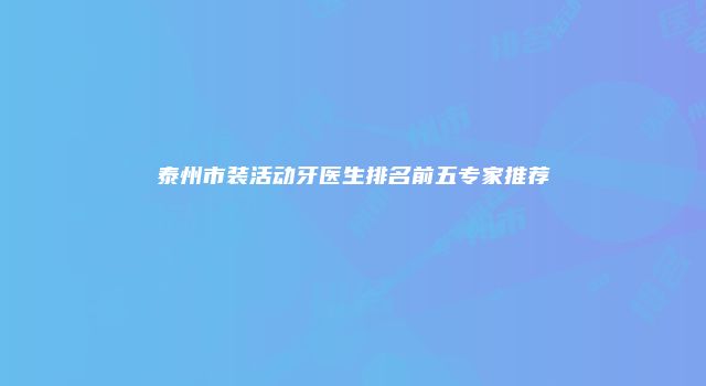 泰州市装活动牙医生排名前五专家推荐