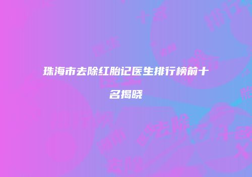 珠海市去除红胎记医生排行榜前十名揭晓